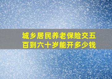 城乡居民养老保险交五百到六十岁能开多少钱