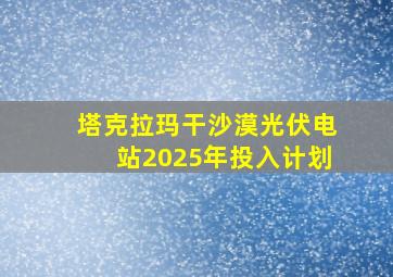 塔克拉玛干沙漠光伏电站2025年投入计划