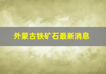 外蒙古铁矿石最新消息