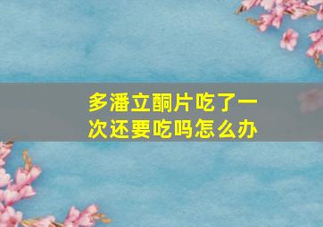 多潘立酮片吃了一次还要吃吗怎么办