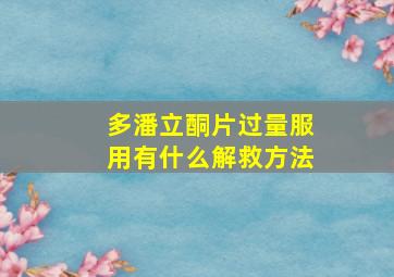 多潘立酮片过量服用有什么解救方法