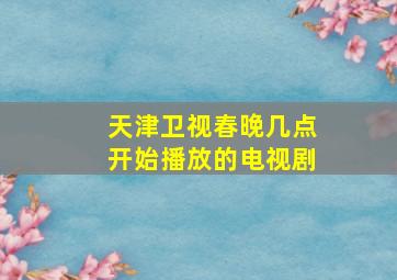 天津卫视春晚几点开始播放的电视剧