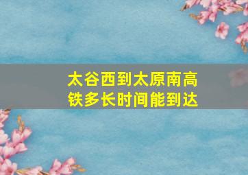 太谷西到太原南高铁多长时间能到达