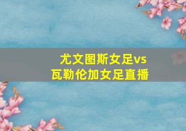 尤文图斯女足vs瓦勒伦加女足直播