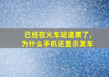 已经在火车站退票了,为什么手机还显示发车