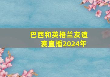 巴西和英格兰友谊赛直播2024年