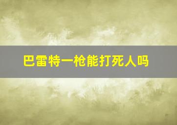 巴雷特一枪能打死人吗