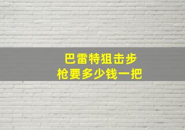 巴雷特狙击步枪要多少钱一把