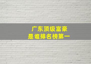 广东顶级富豪是谁排名榜第一