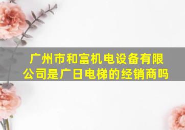 广州市和富机电设备有限公司是广日电梯的经销商吗