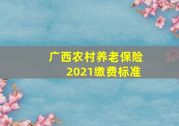 广西农村养老保险2021缴费标准