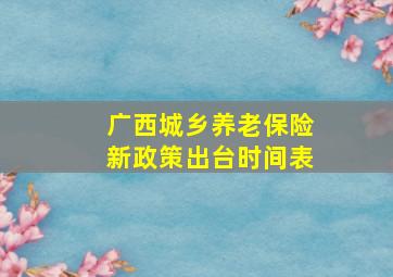 广西城乡养老保险新政策出台时间表