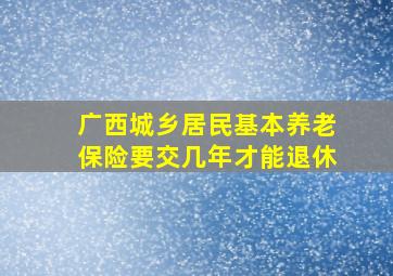 广西城乡居民基本养老保险要交几年才能退休