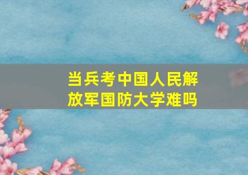 当兵考中国人民解放军国防大学难吗