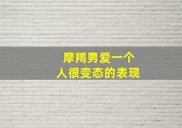 摩羯男爱一个人很变态的表现