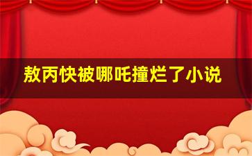 敖丙快被哪吒撞烂了小说