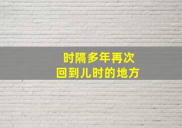 时隔多年再次回到儿时的地方