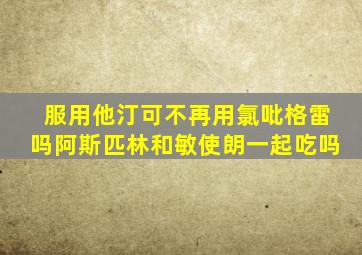 服用他汀可不再用氯吡格雷吗阿斯匹林和敏使朗一起吃吗