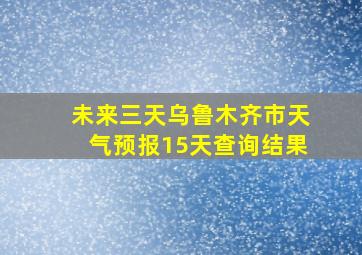 未来三天乌鲁木齐市天气预报15天查询结果