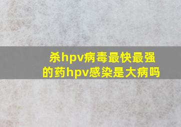 杀hpv病毒最快最强的药hpv感染是大病吗