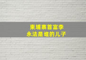 柬埔寨首富李永法是谁的儿子