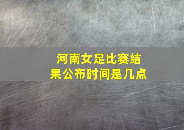 河南女足比赛结果公布时间是几点