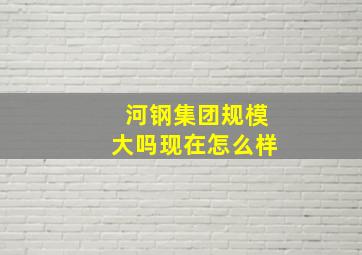 河钢集团规模大吗现在怎么样