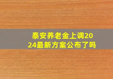 泰安养老金上调2024最新方案公布了吗