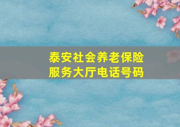 泰安社会养老保险服务大厅电话号码