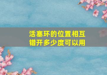 活塞环的位置相互错开多少度可以用