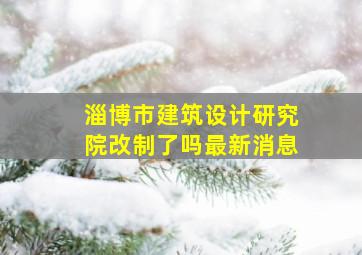 淄博市建筑设计研究院改制了吗最新消息