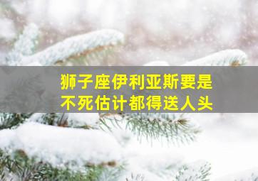 狮子座伊利亚斯要是不死估计都得送人头