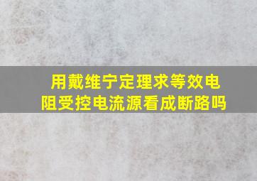 用戴维宁定理求等效电阻受控电流源看成断路吗