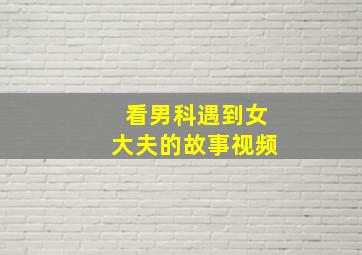 看男科遇到女大夫的故事视频