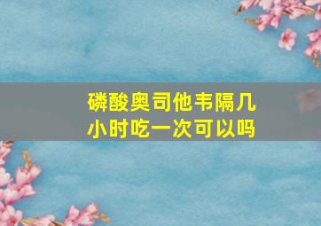 磷酸奥司他韦隔几小时吃一次可以吗