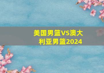 美国男篮VS澳大利亚男篮2024