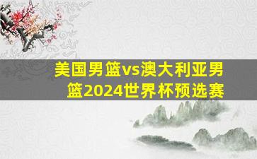 美国男篮vs澳大利亚男篮2024世界杯预选赛