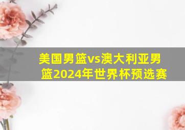 美国男篮vs澳大利亚男篮2024年世界杯预选赛