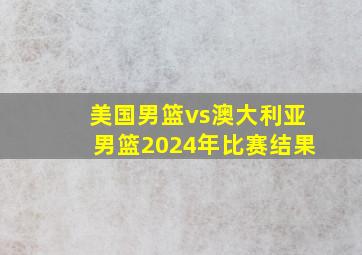 美国男篮vs澳大利亚男篮2024年比赛结果