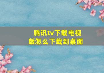 腾讯tv下载电视版怎么下载到桌面