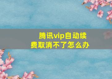 腾讯vip自动续费取消不了怎么办