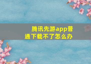 腾讯先游app普通下载不了怎么办