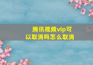 腾讯视频vip可以取消吗怎么取消