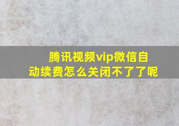 腾讯视频vip微信自动续费怎么关闭不了了呢