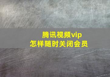 腾讯视频vip怎样随时关闭会员