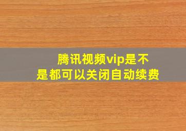 腾讯视频vip是不是都可以关闭自动续费