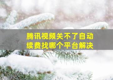 腾讯视频关不了自动续费找哪个平台解决