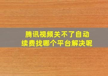 腾讯视频关不了自动续费找哪个平台解决呢