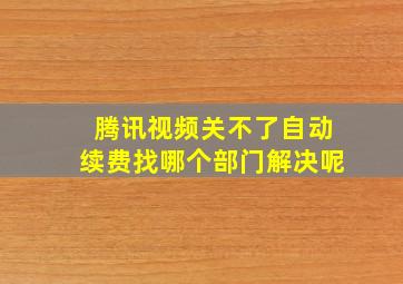 腾讯视频关不了自动续费找哪个部门解决呢