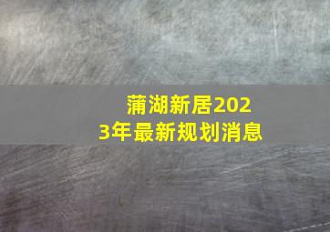 蒲湖新居2023年最新规划消息